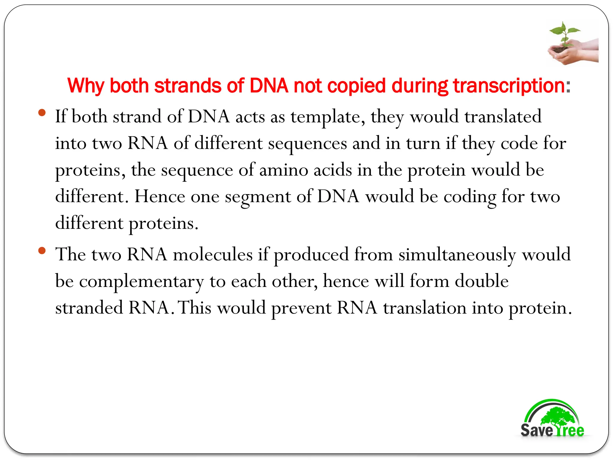 Why both strands of DNA not copied during transcription:
 If both strand of DNA acts as template, they would translated
into two RNA of different sequences and in turn if they code for
proteins, the sequence of amino acids in the protein would be
different. Hence one segment of DNA would be coding for two
different proteins.
 The two RNA molecules if produced from simultaneously would
be complementary to each other, hence will form double
stranded RNA.This would prevent RNA translation into protein.
 