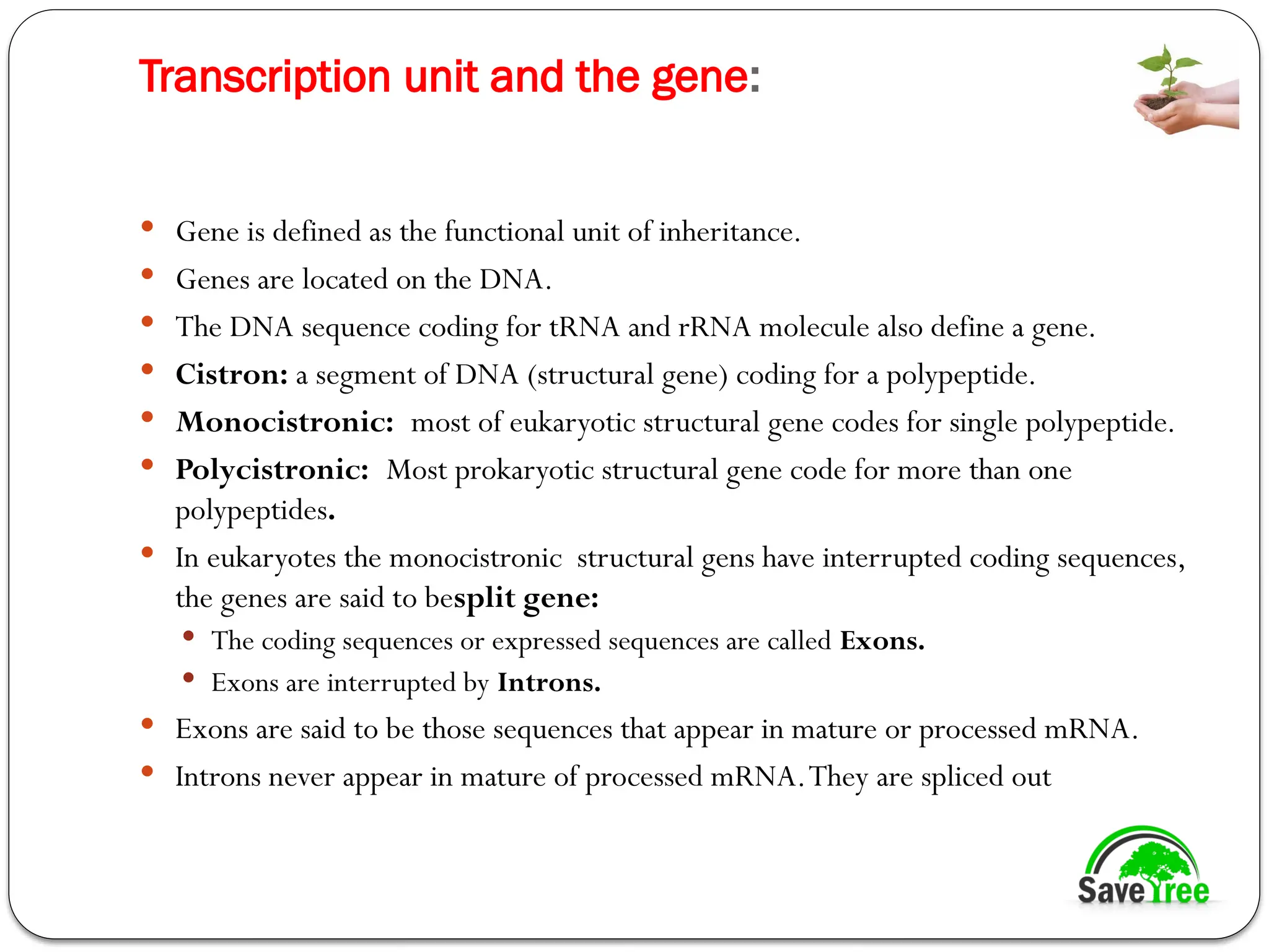 Transcription unit and the gene:
 Gene is defined as the functional unit of inheritance.
 Genes are located on the DNA.
 The DNA sequence coding for tRNA and rRNA molecule also define a gene.
 Cistron: a segment of DNA (structural gene) coding for a polypeptide.
 Monocistronic: most of eukaryotic structural gene codes for single polypeptide.
 Polycistronic: Most prokaryotic structural gene code for more than one
polypeptides.
 In eukaryotes the monocistronic structural gens have interrupted coding sequences,
the genes are said to besplit gene:
 The coding sequences or expressed sequences are called Exons.
 Exons are interrupted by Introns.
 Exons are said to be those sequences that appear in mature or processed mRNA.
 Introns never appear in mature of processed mRNA.They are spliced out
 