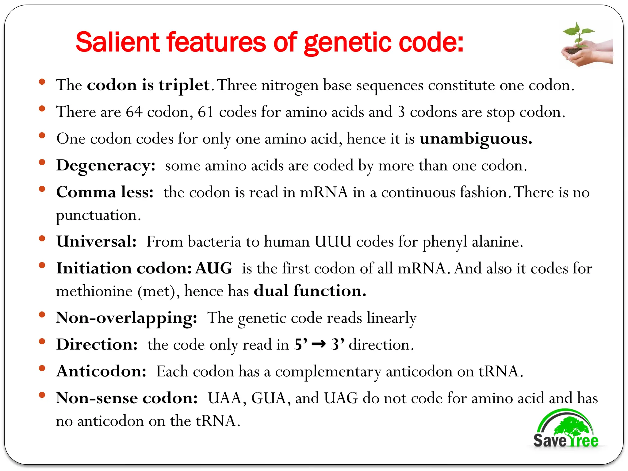 Salient features of genetic code:
 The codon is triplet.Three nitrogen base sequences constitute one codon.
 There are 64 codon, 61 codes for amino acids and 3 codons are stop codon.
 One codon codes for only one amino acid, hence it is unambiguous.
 Degeneracy: some amino acids are coded by more than one codon.
 Comma less: the codon is read in mRNA in a continuous fashion.There is no
punctuation.
 Universal: From bacteria to human UUU codes for phenyl alanine.
 Initiation codon:AUG is the first codon of all mRNA.And also it codes for
methionine (met), hence has dual function.
 Non-overlapping: The genetic code reads linearly
 Direction: the code only read in 5’ 3’
→ direction.
 Anticodon: Each codon has a complementary anticodon on tRNA.
 Non-sense codon: UAA, GUA, and UAG do not code for amino acid and has
no anticodon on the tRNA.
 