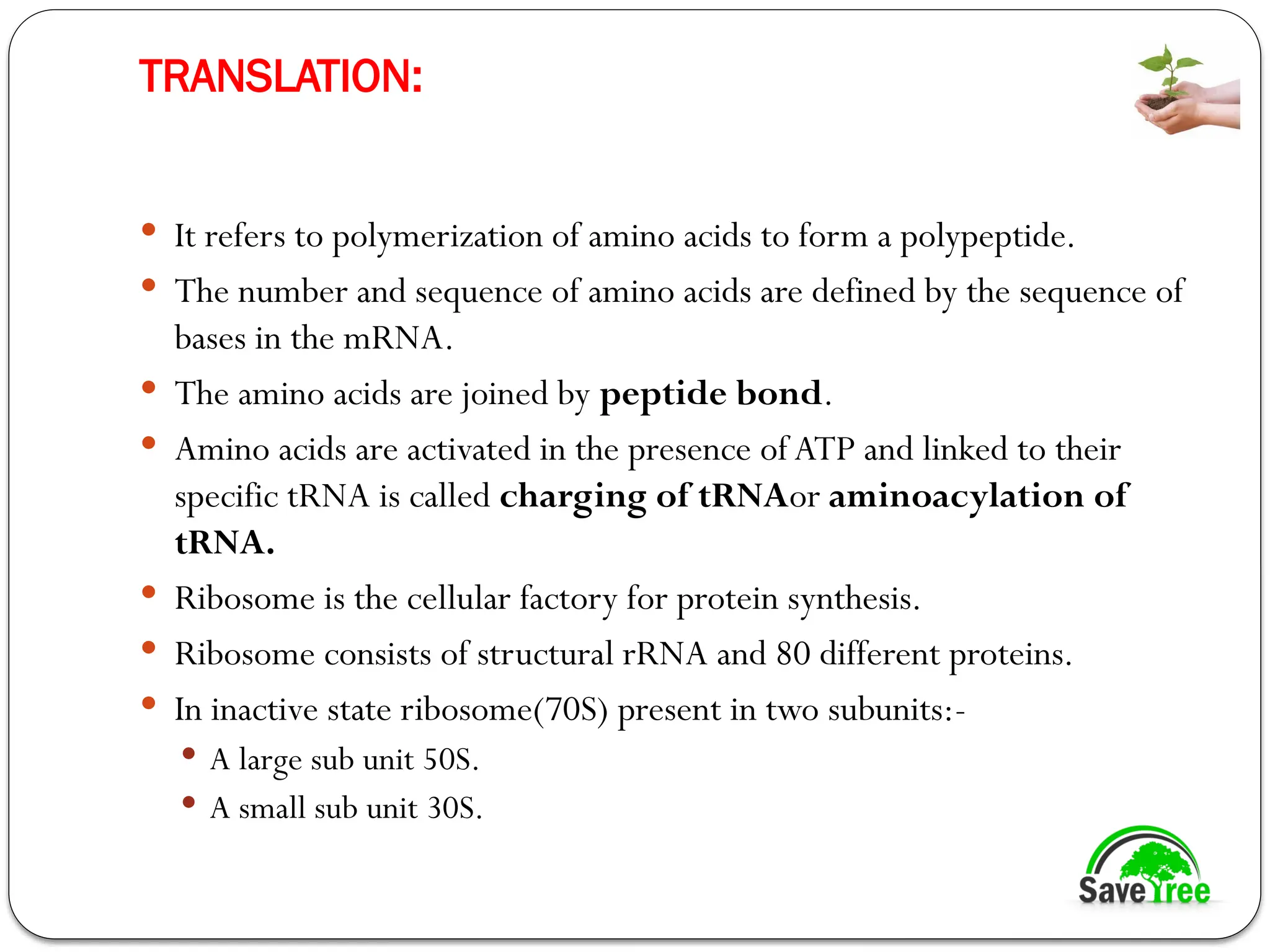 TRANSLATION:
 It refers to polymerization of amino acids to form a polypeptide.
 The number and sequence of amino acids are defined by the sequence of
bases in the mRNA.
 The amino acids are joined by peptide bond.
 Amino acids are activated in the presence of ATP and linked to their
specific tRNA is called charging of tRNAor aminoacylation of
tRNA.
 Ribosome is the cellular factory for protein synthesis.
 Ribosome consists of structural rRNA and 80 different proteins.
 In inactive state ribosome(70S) present in two subunits:-
 A large sub unit 50S.
 A small sub unit 30S.
 