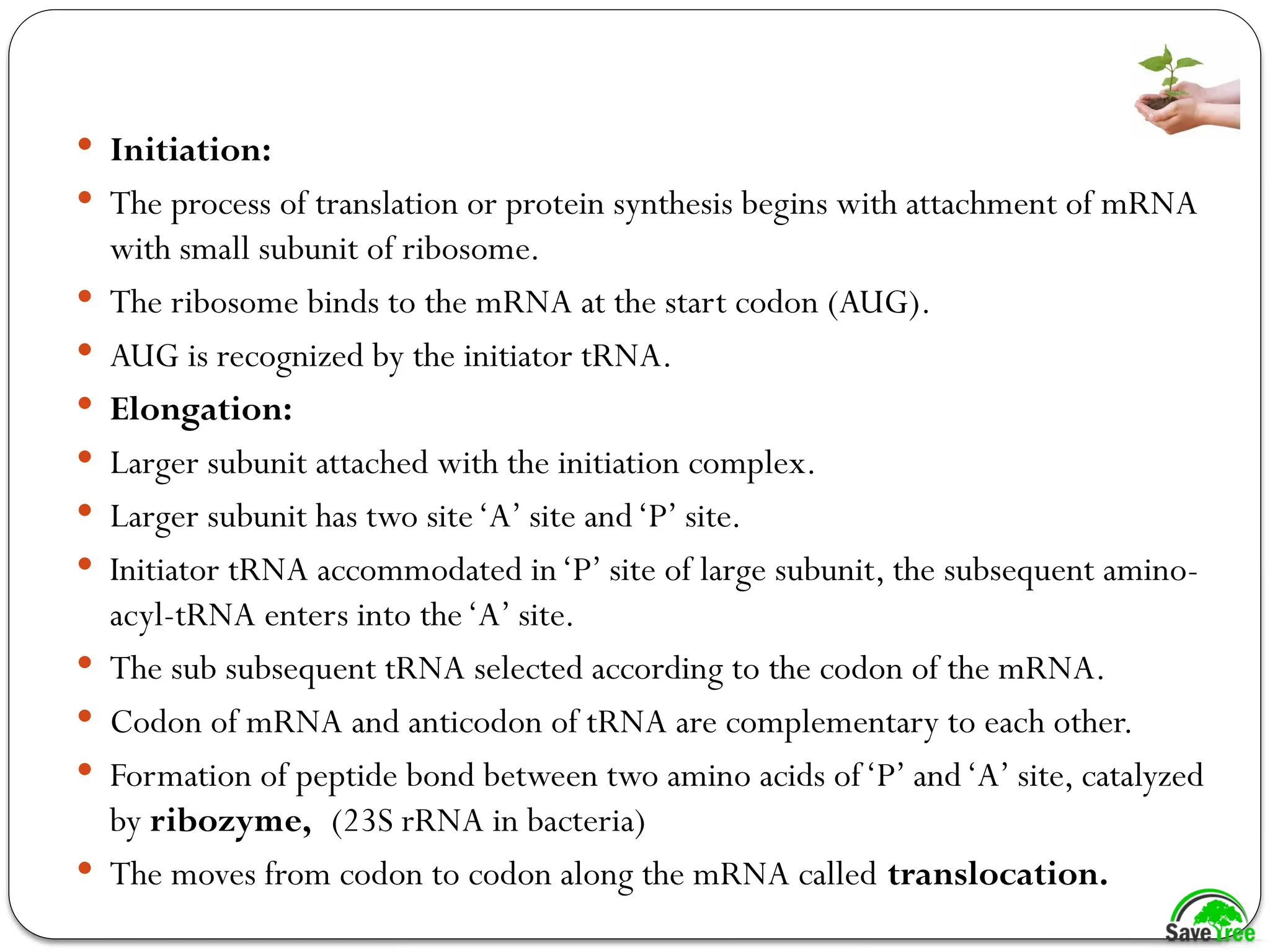  Initiation:
 The process of translation or protein synthesis begins with attachment of mRNA
with small subunit of ribosome.
 The ribosome binds to the mRNA at the start codon (AUG).
 AUG is recognized by the initiator tRNA.
 Elongation:
 Larger subunit attached with the initiation complex.
 Larger subunit has two site‘A’ site and‘P’ site.
 Initiator tRNA accommodated in‘P’ site of large subunit, the subsequent amino-
acyl-tRNA enters into the‘A’ site.
 The sub subsequent tRNA selected according to the codon of the mRNA.
 Codon of mRNA and anticodon of tRNA are complementary to each other.
 Formation of peptide bond between two amino acids of‘P’ and‘A’ site, catalyzed
by ribozyme, (23S rRNA in bacteria)
 The moves from codon to codon along the mRNA called translocation.
 