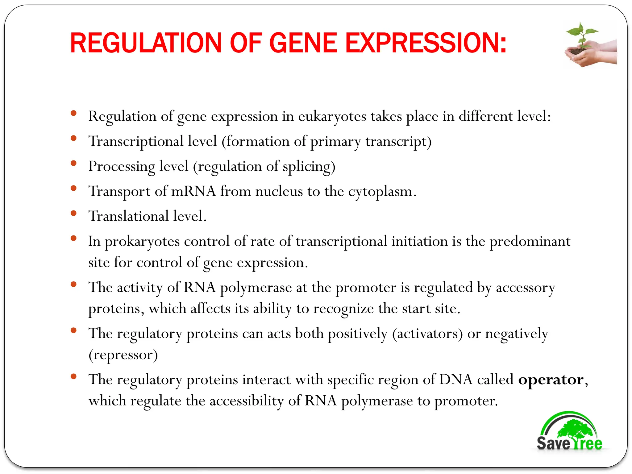 REGULATION OF GENE EXPRESSION:
 Regulation of gene expression in eukaryotes takes place in different level:
 Transcriptional level (formation of primary transcript)
 Processing level (regulation of splicing)
 Transport of mRNA from nucleus to the cytoplasm.
 Translational level.
 In prokaryotes control of rate of transcriptional initiation is the predominant
site for control of gene expression.
 The activity of RNA polymerase at the promoter is regulated by accessory
proteins, which affects its ability to recognize the start site.
 The regulatory proteins can acts both positively (activators) or negatively
(repressor)
 The regulatory proteins interact with specific region of DNA called operator,
which regulate the accessibility of RNA polymerase to promoter.
 
