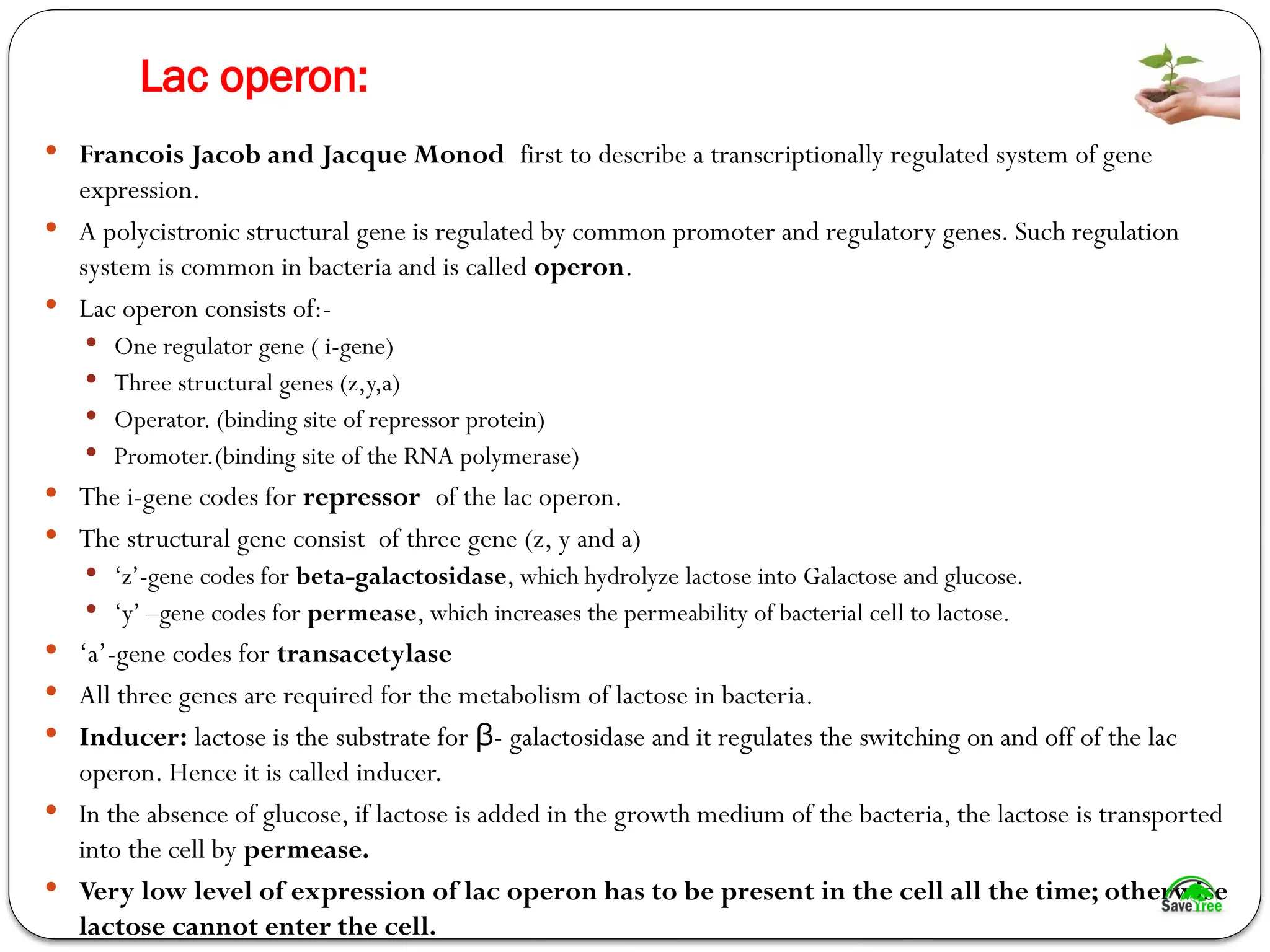 Lac operon:
 Francois Jacob and Jacque Monod first to describe a transcriptionally regulated system of gene
expression.
 A polycistronic structural gene is regulated by common promoter and regulatory genes. Such regulation
system is common in bacteria and is called operon.
 Lac operon consists of:-
 One regulator gene ( i-gene)
 Three structural genes (z,y,a)
 Operator. (binding site of repressor protein)
 Promoter.(binding site of the RNA polymerase)
 The i-gene codes for repressor of the lac operon.
 The structural gene consist of three gene (z, y and a)
 ‘z’-gene codes for beta-galactosidase, which hydrolyze lactose into Galactose and glucose.
 ‘y’ –gene codes for permease, which increases the permeability of bacterial cell to lactose.
 ‘a’-gene codes for transacetylase
 All three genes are required for the metabolism of lactose in bacteria.
 Inducer: lactose is the substrate for - galactosidase and it regulates the switching on and off of the lac
β
operon. Hence it is called inducer.
 In the absence of glucose, if lactose is added in the growth medium of the bacteria, the lactose is transported
into the cell by permease.
 Very low level of expression of lac operon has to be present in the cell all the time; otherwise
lactose cannot enter the cell.
 