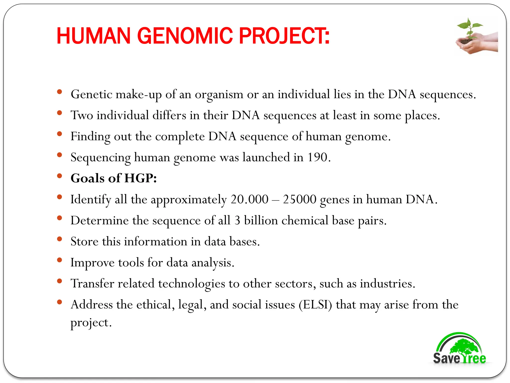 HUMAN GENOMIC PROJECT:
 Genetic make-up of an organism or an individual lies in the DNA sequences.
 Two individual differs in their DNA sequences at least in some places.
 Finding out the complete DNA sequence of human genome.
 Sequencing human genome was launched in 190.
 Goals of HGP:
 Identify all the approximately 20.000 – 25000 genes in human DNA.
 Determine the sequence of all 3 billion chemical base pairs.
 Store this information in data bases.
 Improve tools for data analysis.
 Transfer related technologies to other sectors, such as industries.
 Address the ethical, legal, and social issues (ELSI) that may arise from the
project.
 