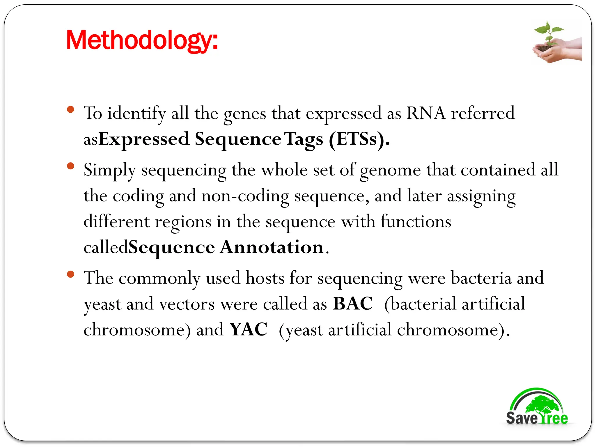 Methodology:
 To identify all the genes that expressed as RNA referred
asExpressed SequenceTags (ETSs).
 Simply sequencing the whole set of genome that contained all
the coding and non-coding sequence, and later assigning
different regions in the sequence with functions
calledSequence Annotation.
 The commonly used hosts for sequencing were bacteria and
yeast and vectors were called as BAC (bacterial artificial
chromosome) and YAC (yeast artificial chromosome).
 