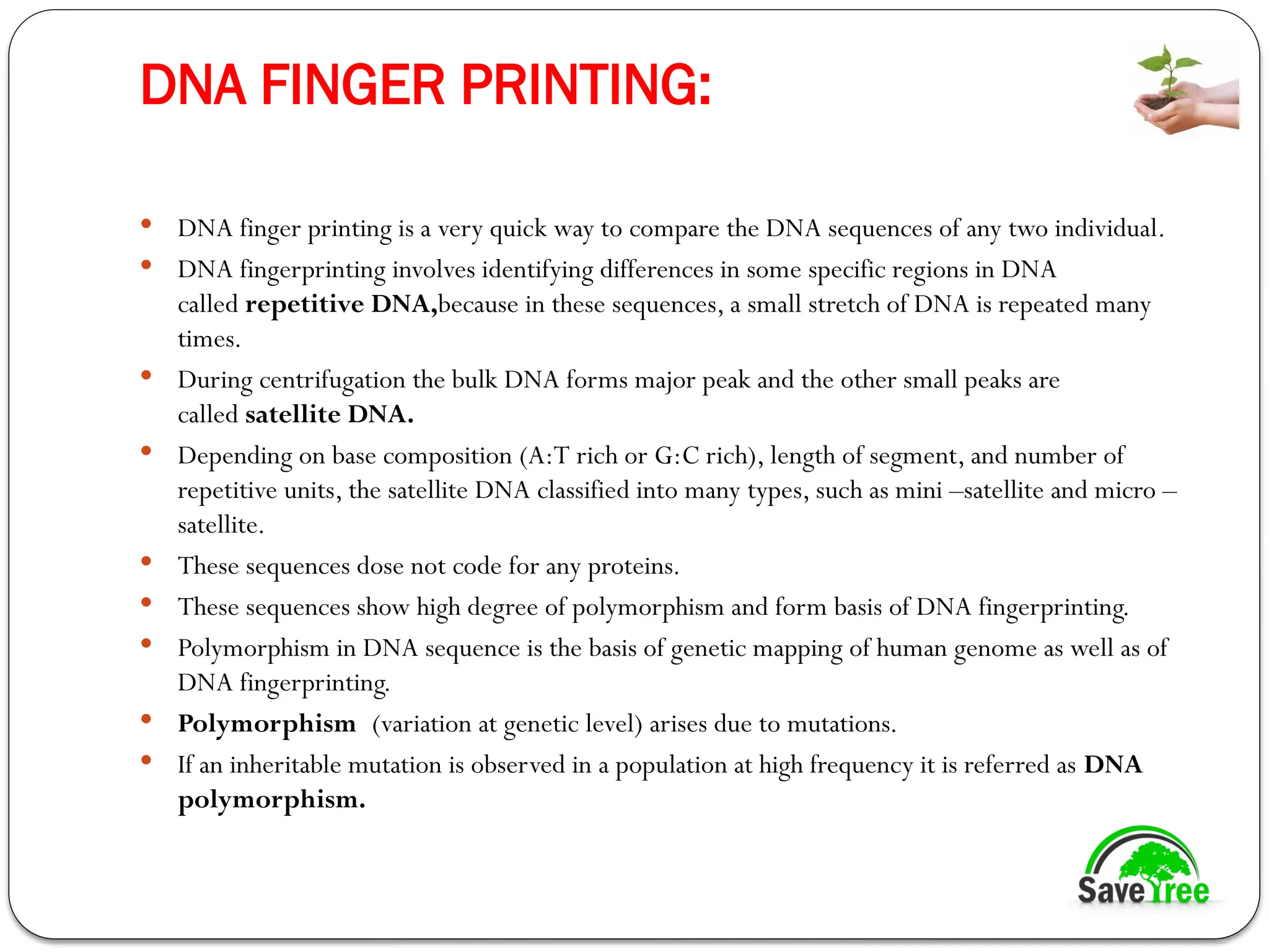 DNA FINGER PRINTING:
 DNA finger printing is a very quick way to compare the DNA sequences of any two individual.
 DNA fingerprinting involves identifying differences in some specific regions in DNA
called repetitive DNA,because in these sequences, a small stretch of DNA is repeated many
times.
 During centrifugation the bulk DNA forms major peak and the other small peaks are
called satellite DNA.
 Depending on base composition (A:T rich or G:C rich), length of segment, and number of
repetitive units, the satellite DNA classified into many types, such as mini –satellite and micro –
satellite.
 These sequences dose not code for any proteins.
 These sequences show high degree of polymorphism and form basis of DNA fingerprinting.
 Polymorphism in DNA sequence is the basis of genetic mapping of human genome as well as of
DNA fingerprinting.
 Polymorphism (variation at genetic level) arises due to mutations.
 If an inheritable mutation is observed in a population at high frequency it is referred as DNA
polymorphism.
 