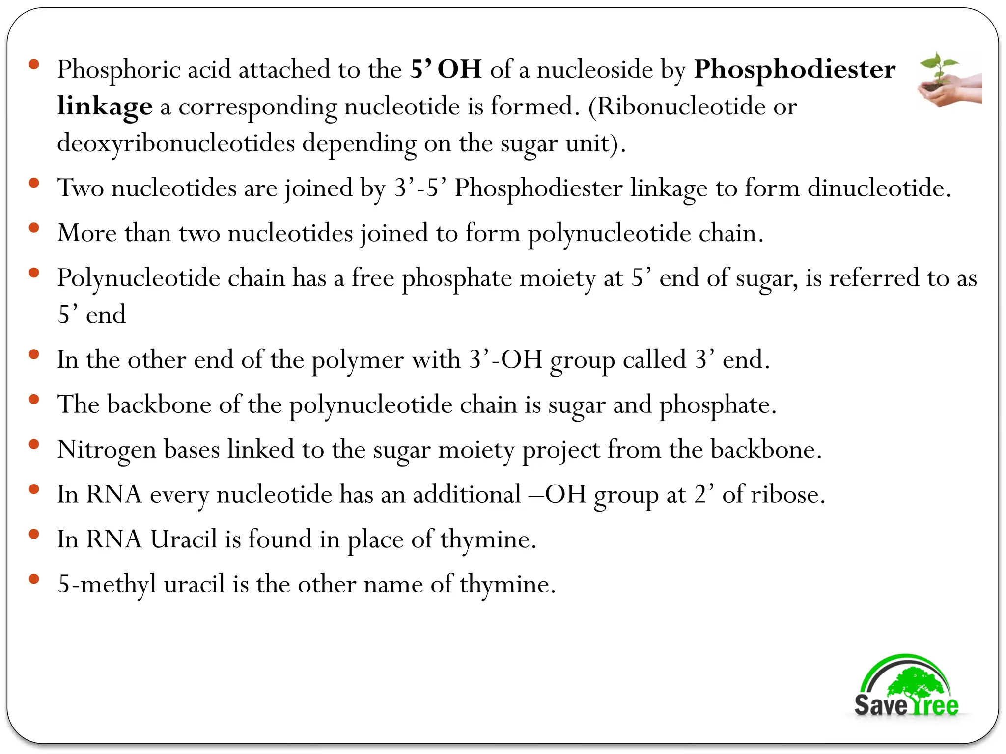  Phosphoric acid attached to the 5’ OH of a nucleoside by Phosphodiester
linkage a corresponding nucleotide is formed. (Ribonucleotide or
deoxyribonucleotides depending on the sugar unit).
 Two nucleotides are joined by 3’-5’ Phosphodiester linkage to form dinucleotide.
 More than two nucleotides joined to form polynucleotide chain.
 Polynucleotide chain has a free phosphate moiety at 5’ end of sugar, is referred to as
5’ end
 In the other end of the polymer with 3’-OH group called 3’ end.
 The backbone of the polynucleotide chain is sugar and phosphate.
 Nitrogen bases linked to the sugar moiety project from the backbone.
 In RNA every nucleotide has an additional –OH group at 2’ of ribose.
 In RNA Uracil is found in place of thymine.
 5-methyl uracil is the other name of thymine.
 
