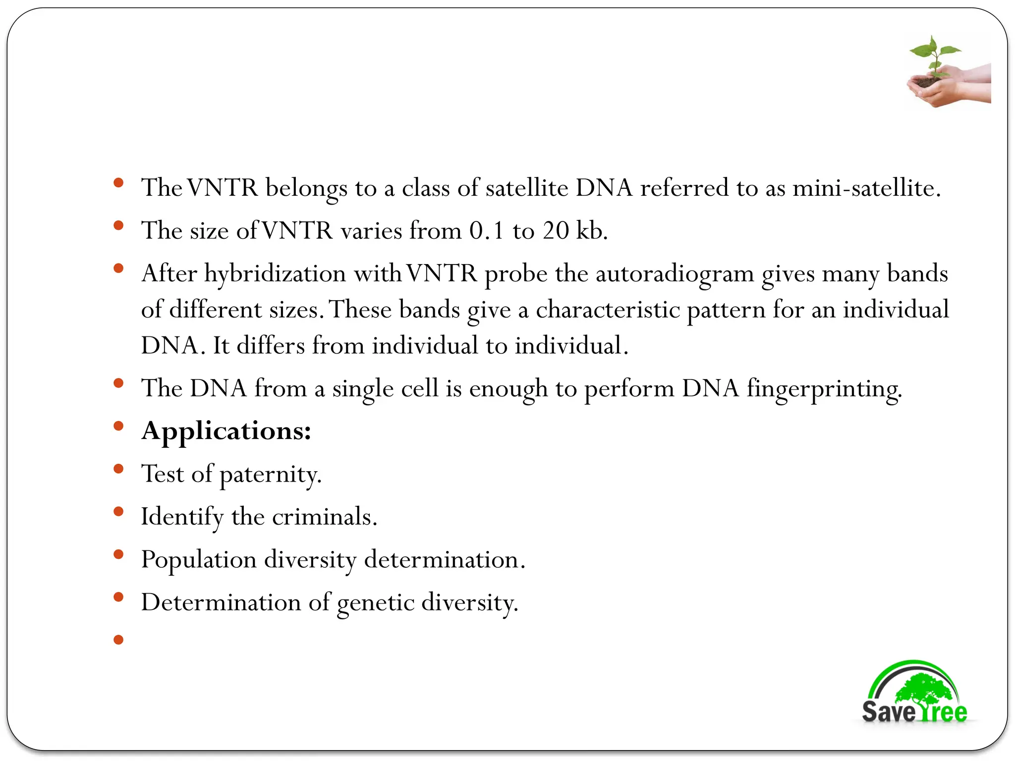 TheVNTR belongs to a class of satellite DNA referred to as mini-satellite.
 The size ofVNTR varies from 0.1 to 20 kb.
 After hybridization withVNTR probe the autoradiogram gives many bands
of different sizes.These bands give a characteristic pattern for an individual
DNA. It differs from individual to individual.
 The DNA from a single cell is enough to perform DNA fingerprinting.
 Applications:
 Test of paternity.
 Identify the criminals.
 Population diversity determination.
 Determination of genetic diversity.

 