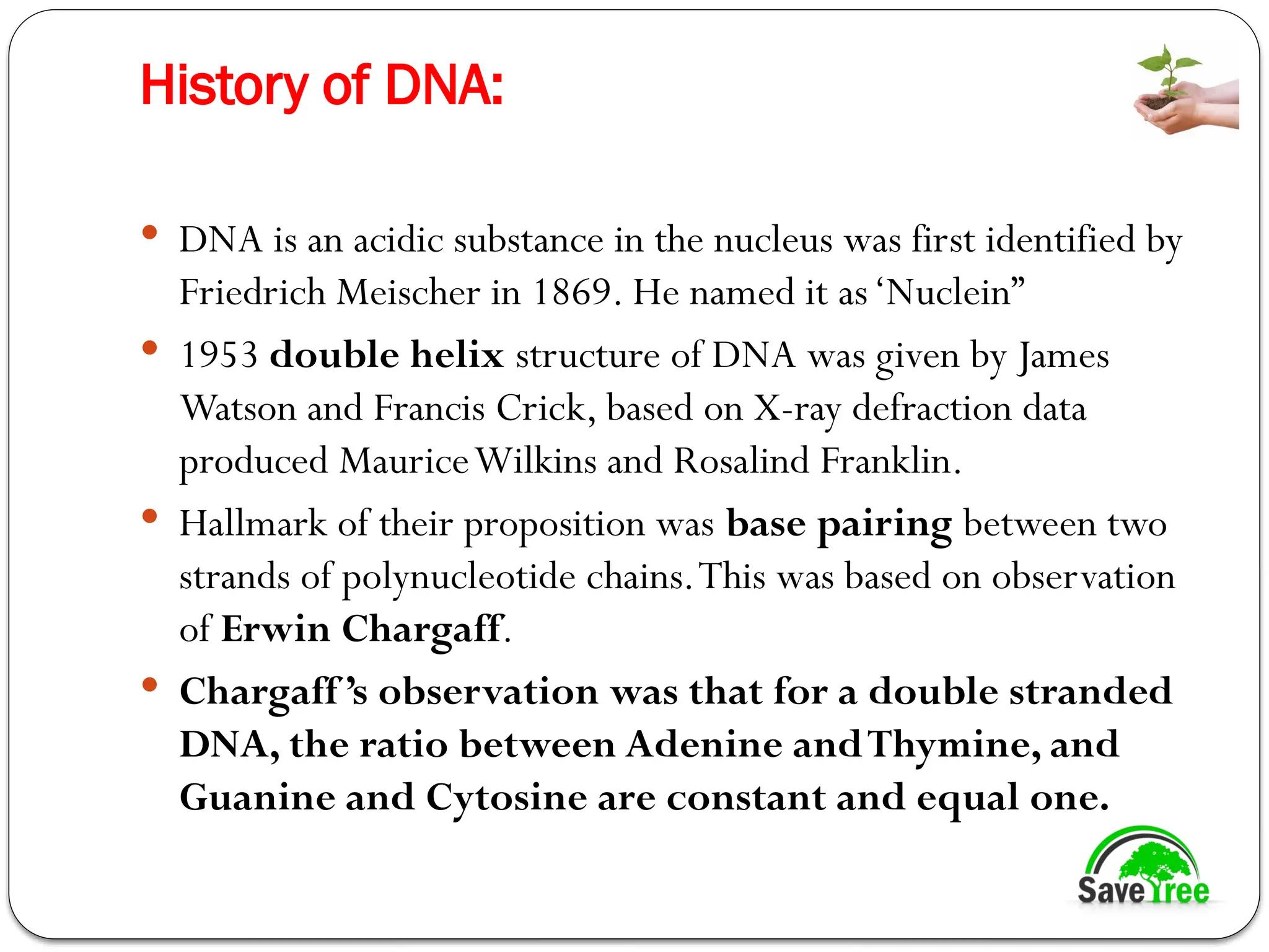 History of DNA:
 DNA is an acidic substance in the nucleus was first identified by
Friedrich Meischer in 1869. He named it as‘Nuclein”
 1953 double helix structure of DNA was given by James
Watson and Francis Crick, based on X-ray defraction data
produced MauriceWilkins and Rosalind Franklin.
 Hallmark of their proposition was base pairing between two
strands of polynucleotide chains.This was based on observation
of Erwin Chargaff.
 Chargaff’s observation was that for a double stranded
DNA, the ratio between Adenine andThymine, and
Guanine and Cytosine are constant and equal one.
 