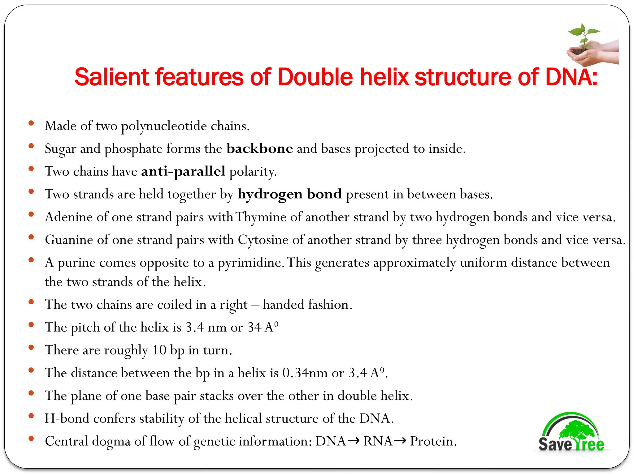 Salient features of Double helix structure of DNA:
 Made of two polynucleotide chains.
 Sugar and phosphate forms the backbone and bases projected to inside.
 Two chains have anti-parallel polarity.
 Two strands are held together by hydrogen bond present in between bases.
 Adenine of one strand pairs withThymine of another strand by two hydrogen bonds and vice versa.
 Guanine of one strand pairs with Cytosine of another strand by three hydrogen bonds and vice versa.
 A purine comes opposite to a pyrimidine.This generates approximately uniform distance between
the two strands of the helix.
 The two chains are coiled in a right – handed fashion.
 The pitch of the helix is 3.4 nm or 34 A0
 There are roughly 10 bp in turn.
 The distance between the bp in a helix is 0.34nm or 3.4 A0
.
 The plane of one base pair stacks over the other in double helix.
 H-bond confers stability of the helical structure of the DNA.
 Central dogma of flow of genetic information: DNA RNA Protein.
→ →
 
