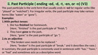 ii. Past Participle ( ending -ed, -d, -t, -en, or -n) (V3)
The past participle is the verb form that usually ends in -ed for regular verbs (like
"played" or "watched"). For irregular verbs, the past participle may take various
forms (like "eaten" or "gone").
Examples:
1.With perfect tenses:
1. She has finished her homework.
(Here, "finished" is the past participle of "finish.")
2. They have gone to the park.
(Here, "gone" is the past participle of "go.")
2.As an adjective:
1. "The broken vase needs to be replaced."
(Here, "broken" is the past participle of "break," and it describes the vase.)
In summary, the past participle is commonly used in sentences with "has," "have,"
or "had" and sometimes acts as a descriptive word.
 