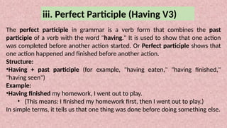 iii. Perfect Participle (Having V3)
The perfect participle in grammar is a verb form that combines the past
participle of a verb with the word "having." It is used to show that one action
was completed before another action started. Or Perfect participle shows that
one action happened and finished before another action.
Structure:
•Having + past participle (for example, "having eaten," "having finished,"
"having seen")
Example:
•Having finished my homework, I went out to play.
• (This means: I finished my homework first, then I went out to play.)
In simple terms, it tells us that one thing was done before doing something else.
 