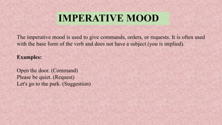 IMPERATIVE MOOD
The imperative mood is used to give commands, orders, or requests. It is often used
with the base form of the verb and does not have a subject (you is implied).
Examples:
Open the door. (Command)
Please be quiet. (Request)
Let's go to the park. (Suggestion)
 