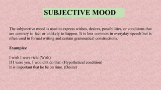 SUBJECTIVE MOOD
The subjunctive mood is used to express wishes, desires, possibilities, or conditions that
are contrary to fact or unlikely to happen. It is less common in everyday speech but is
often used in formal writing and certain grammatical constructions.
Examples:
I wish I were rich. (Wish)
If I were you, I wouldn't do that. (Hypothetical condition)
It is important that he be on time. (Desire)
 