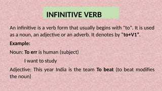 INFINITIVE VERB
An infinitive is a verb form that usually begins with "to". It is used
as a noun, an adjective or an adverb. It denotes by “to+V1”.
Example:
Noun: To err is human (subject)
I want to study
Adjective: This year India is the team To beat (to beat modifies
the noun)
 