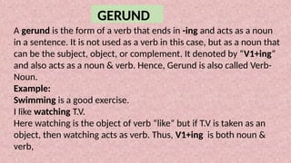 GERUND
A gerund is the form of a verb that ends in -ing and acts as a noun
in a sentence. It is not used as a verb in this case, but as a noun that
can be the subject, object, or complement. It denoted by “V1+ing”
and also acts as a noun & verb. Hence, Gerund is also called Verb-
Noun.
Example:
Swimming is a good exercise.
I like watching T.V.
Here watching is the object of verb “like” but if T.V is taken as an
object, then watching acts as verb. Thus, V1+ing is both noun &
verb,
 