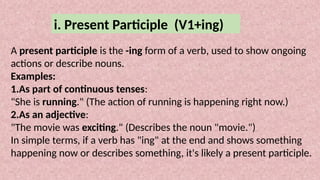 i. Present Participle (V1+ing)
A present participle is the -ing form of a verb, used to show ongoing
actions or describe nouns.
Examples:
1.As part of continuous tenses:
"She is running." (The action of running is happening right now.)
2.As an adjective:
"The movie was exciting." (Describes the noun "movie.")
In simple terms, if a verb has "ing" at the end and shows something
happening now or describes something, it's likely a present participle.
 