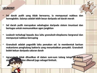 LEUKOSIT
• Sel darah putih yang tidak berwarna, ia mempunyai nukleus dan
hemoglobin. Saiznya adalah lebih besar daripada sel darah merah
• Sel darah putih merupakan sebahagian daripada sistem imunisasi dan
bertugas untuk memusnahkan agen jangkitan
• Leukosit terbahagi kepada dua iaitu granulosit-sitoplasma bergranul dan
mempunyai nukleus bercuping
• Granulosit adalah pagositik iaitu pemakan sel. Ia membentuk barisan
makanisme penghalang bakteria yang menyebabkan penyakit. Granulosit
boleh keluar daripada saluran darah
• Agranulosit tidak dihasilkan di dalam sum-sum tulang tetapi di dalam
sistem limfatik dan dikenali juga sebagai limfosit.
 