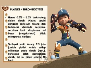 PLATLET / THROMBOCYTES
• Hanya 0.6% - 1.0% terkandung
dalam darah. Platlet terdiri
daripada sum-sum tulang dan
terbentuk daripada serpihan-
serpihan kecil sitoplasma sel
besar (megakariosit) tidak
mempunyai nukleus
• Terdapat lebih kurang 2.5 juta
jumlah platlet untuk setiap
milimeter padu darah (mm₃).
Fungsinya ialah pembekuan
darah. Sel ini hidup selama 10
hari
 
