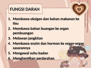 FUNGSI DARAH
1. Membawa oksigen dan bahan makanan ke
tisu
2. Membawa bahan buangan ke organ
pembuangan
3. Melawan jangkitan
4. Membawa enzim dan hormon ke organ-organ
sasarannya
5. Mengawal suhu badan
6. Menghentikan perdarahan
 