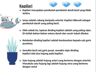 Kapilari
⮚ Kapilari merupakan pembuluh-pembuluh darah kecil yang tidak
terkira.
⮚ Ianya adalah cabang daripada arteriol. Kapilari dikenali sebagai
pembuluh darah yang paling kecil.
⮚ Oleh sebab itu, lapisan dinding kapilari adalah yang paling nipis.
Di sinilah bahan-bahan antara darah dan cecair tubuh ditukar.
⮚ Ketebalan dinding kapilari adalah berdasarkan kepada saiz garis
pusatnya.
⮚ Semakin kecil saiz garis pusat, semakin nipis dinding
kapilari.Ada dua hujung pada kapilari.
⮚ Satu hujung adalah hujung arteri yang bertemu dengan arteriol.
Manakala satu hujung lagi adalah hujung vena yang bertemu
dengan venul
 