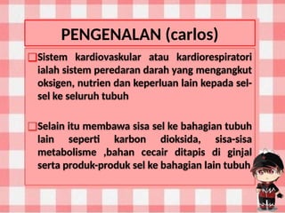 PENGENALAN (carlos)
❑Sistem kardiovaskular atau kardiorespiratori
ialah sistem peredaran darah yang mengangkut
oksigen, nutrien dan keperluan lain kepada sel-
sel ke seluruh tubuh
❑Selain itu membawa sisa sel ke bahagian tubuh
lain seperti karbon dioksida, sisa-sisa
metabolisme ,bahan cecair ditapis di ginjal
serta produk-produk sel ke bahagian lain tubuh
 