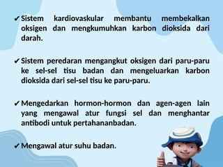 ✔Sistem kardiovaskular membantu membekalkan
oksigen dan mengkumuhkan karbon dioksida dari
darah.
✔Sistem peredaran mengangkut oksigen dari paru-paru
ke sel-sel tisu badan dan mengeluarkan karbon
dioksida dari sel-sel tisu ke paru-paru.
✔Mengedarkan hormon-hormon dan agen-agen lain
yang mengawal atur fungsi sel dan menghantar
antibodi untuk pertahananbadan.
✔Mengawal atur suhu badan.
 