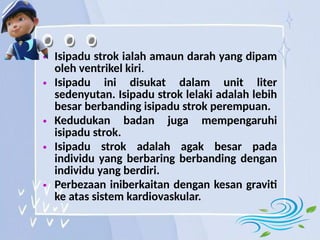 • Isipadu strok ialah amaun darah yang dipam
oleh ventrikel kiri.
• Isipadu ini disukat dalam unit liter
sedenyutan. Isipadu strok lelaki adalah lebih
besar berbanding isipadu strok perempuan.
• Kedudukan badan juga mempengaruhi
isipadu strok.
• Isipadu strok adalah agak besar pada
individu yang berbaring berbanding dengan
individu yang berdiri.
• Perbezaan iniberkaitan dengan kesan graviti
ke atas sistem kardiovaskular.
 
