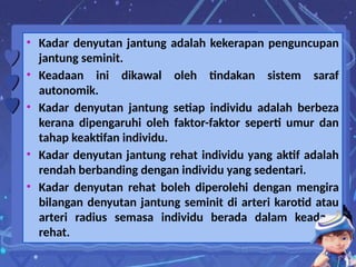 • Kadar denyutan jantung adalah kekerapan penguncupan
jantung seminit.
• Keadaan ini dikawal oleh tindakan sistem saraf
autonomik.
• Kadar denyutan jantung setiap individu adalah berbeza
kerana dipengaruhi oleh faktor-faktor seperti umur dan
tahap keaktifan individu.
• Kadar denyutan jantung rehat individu yang aktif adalah
rendah berbanding dengan individu yang sedentari.
• Kadar denyutan rehat boleh diperolehi dengan mengira
bilangan denyutan jantung seminit di arteri karotid atau
arteri radius semasa individu berada dalam keadaan
rehat.
 
