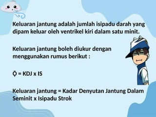 Keluaran jantung adalah jumlah isipadu darah yang
dipam keluar oleh ventrikel kiri dalam satu minit.
Keluaran jantung boleh diukur dengan
menggunakan rumus berikut :
Ǭ = KDJ x IS
Keluaran jantung = Kadar Denyutan Jantung Dalam
Seminit x Isipadu Strok
 