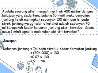 Apabila seorang atlet mengelilingi trek 400 meter dengan
kelajuan yang sederhana selama 10 minit,maka denyutan
jantung telah meningkat sebanyak 130 dsm dan isi padu
strok jantungnya yg telah diketahui adalah sebanyak 70
ml.Berapakah kadar keluaran jantung atlet tersebut dalam
masa 1 minit apabila melakukan aktiviti tersebut?
Jawapan:
Keluaran jantung = Isi padu strok x Kadar denyutan jantung
= (70/1000) x 130
=0.07 x 130
= 9.1 L/m
 