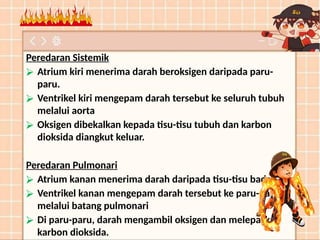 Peredaran Sistemik
⮚ Atrium kiri menerima darah beroksigen daripada paru-
paru.
⮚ Ventrikel kiri mengepam darah tersebut ke seluruh tubuh
melalui aorta
⮚ Oksigen dibekalkan kepada tisu-tisu tubuh dan karbon
dioksida diangkut keluar.
Peredaran Pulmonari
⮚ Atrium kanan menerima darah daripada tisu-tisu badan.
⮚ Ventrikel kanan mengepam darah tersebut ke paru-paru
melalui batang pulmonari
⮚ Di paru-paru, darah mengambil oksigen dan melepaskan
karbon dioksida.
 