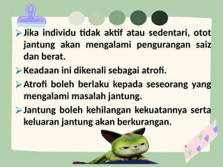 ⮚Jika individu tidak aktif atau sedentari, otot
jantung akan mengalami pengurangan saiz
dan berat.
⮚Keadaan ini dikenali sebagai atrofi.
⮚Atrofi boleh berlaku kepada seseorang yang
mengalami masalah jantung.
⮚Jantung boleh kehilangan kekuatannya serta
keluaran jantung akan berkurangan.
 