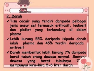 2. Darah
✔Tisu cecair yang terdiri daripada pelbagai
jenis unsur sel termasuk eritrosit, leukosit
dan platlet yang terkandung di dalam
plasma
✔Lebih kurang 55% daripada isipadu darah
ialah plasma dan 45% terdiri daripada
eritrosit
✔Darah membentuk lebih kurang 7% daripada
berat tubuh orang dewasa normal. Seorang
dewasa yang berat tubuhnya 70kg,
mempunyai kira-kira 5-6 liter darah
 