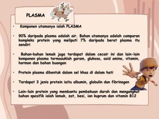 PLASMA
• Komponen utamanya ialah PLASMA
• 90% daripada plasma adalah air. Bahan utamanya adalah campuran
kompleks protein yang meliputi 7% daripada berat plasma itu
sendiri
• Bahan–bahan lemak juga terdapat dalam cecair ini dan lain-lain
komponen plasma termasuklah garam, glukosa, asid amino, vitamin,
hormon dan bahan buangan
• Protein plasma dibentuk dalam sel khas di dalam hati
• Terdapat 3 jenis protein iaitu albumin, globulin dan fibrinogen
• Lain-lain protein yang membantu pembekuan darah dan mengangkut
bahan spesifik ialah lemak, zat, besi, ion kuprum dan vitamin B12
 