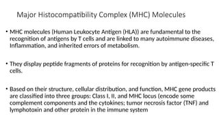 Major Histocompatibility Complex (MHC) Molecules
• MHC molecules (Human Leukocyte Antigen (HLA)) are fundamental to the
recognition of antigens by T cells and are linked to many autoimmune diseases,
Inflammation, and inherited errors of metabolism.
• They display peptide fragments of proteins for recognition by antigen-specific T
cells.
• Based on their structure, cellular distribution, and function, MHC gene products
are classified into three groups: Class I, II, and MHC locus (encode some
complement components and the cytokines; tumor necrosis factor (TNF) and
lymphotoxin and other protein in the immune system
 