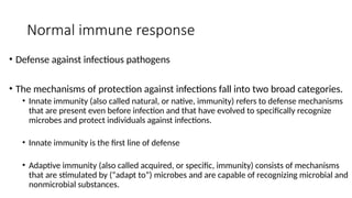 Normal immune response
• Defense against infectious pathogens
• The mechanisms of protection against infections fall into two broad categories.
• Innate immunity (also called natural, or native, immunity) refers to defense mechanisms
that are present even before infection and that have evolved to specifically recognize
microbes and protect individuals against infections.
• Innate immunity is the first line of defense
• Adaptive immunity (also called acquired, or specific, immunity) consists of mechanisms
that are stimulated by (“adapt to”) microbes and are capable of recognizing microbial and
nonmicrobial substances.
 