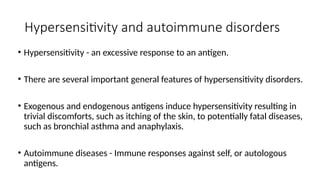 Hypersensitivity and autoimmune disorders
• Hypersensitivity - an excessive response to an antigen.
• There are several important general features of hypersensitivity disorders.
• Exogenous and endogenous antigens induce hypersensitivity resulting in
trivial discomforts, such as itching of the skin, to potentially fatal diseases,
such as bronchial asthma and anaphylaxis.
• Autoimmune diseases - Immune responses against self, or autologous
antigens.
 