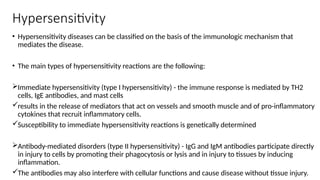 Hypersensitivity
• Hypersensitivity diseases can be classified on the basis of the immunologic mechanism that
mediates the disease.
• The main types of hypersensitivity reactions are the following:
Immediate hypersensitivity (type I hypersensitivity) - the immune response is mediated by TH2
cells, IgE antibodies, and mast cells
results in the release of mediators that act on vessels and smooth muscle and of pro-inflammatory
cytokines that recruit inflammatory cells.
Susceptibility to immediate hypersensitivity reactions is genetically determined
Antibody-mediated disorders (type II hypersensitivity) - IgG and IgM antibodies participate directly
in injury to cells by promoting their phagocytosis or lysis and in injury to tissues by inducing
inflammation.
The antibodies may also interfere with cellular functions and cause disease without tissue injury.
 