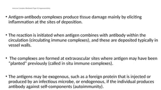Immune Complex–Mediated (Type III) Hypersensitivity
• Antigen-antibody complexes produce tissue damage mainly by eliciting
inflammation at the sites of deposition.
• The reaction is initiated when antigen combines with antibody within the
circulation (circulating immune complexes), and these are deposited typically in
vessel walls.
• The complexes are formed at extravascular sites where antigen may have been
“planted” previously (called in situ immune complexes).
• The antigens may be exogenous, such as a foreign protein that is injected or
produced by an infectious microbe, or endogenous, if the individual produces
antibody against self-components (autoimmunity).
 