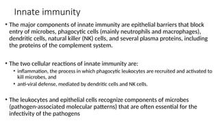 Innate immunity
• The major components of innate immunity are epithelial barriers that block
entry of microbes, phagocytic cells (mainly neutrophils and macrophages),
dendritic cells, natural killer (NK) cells, and several plasma proteins, including
the proteins of the complement system.
• The two cellular reactions of innate immunity are:
• inflammation, the process in which phagocytic leukocytes are recruited and activated to
kill microbes, and
• anti-viral defense, mediated by dendritic cells and NK cells.
• The leukocytes and epithelial cells recognize components of microbes
(pathogen-associated molecular patterns) that are often essential for the
infectivity of the pathogens
 