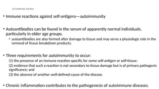 AUTOIMMUNE DISEASES
• Immune reactions against self-antigens—autoimmunity
• Autoantibodies can be found in the serum of apparently normal individuals,
particularly in older age groups.
• autoantibodies are also formed after damage to tissue and may serve a physiologic role in the
removal of tissue breakdown products.
• Three requirements for autoimmunity to occur:
(1) the presence of an immune reaction specific for some self-antigen or self-tissue;
(2) evidence that such a reaction is not secondary to tissue damage but is of primary pathogenic
significance; and
(3) the absence of another well-defined cause of the disease.
• Chronic inflammation contributes to the pathogenesis of autoimmune diseases.
 