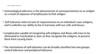 Immunological Tolerance
• Immunological tolerance is the phenomenon of unresponsiveness to an antigen
as a result of exposure of lymphocytes to that antigen.
• Self-tolerance refers to lack of responsiveness to an individual's own antigens,
and it underlies our ability to live in harmony with our cells and tissues.
• Lymphocytes capable of recognizing self-antigens and these cells have to be
eliminated or inactivated as soon as they recognize the antigens, to prevent
them from causing harm.
• The mechanisms of self-tolerance can be broadly classified into two groups:
central tolerance and peripheral tolerance
 