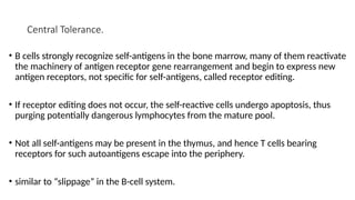 Central Tolerance.
• B cells strongly recognize self-antigens in the bone marrow, many of them reactivate
the machinery of antigen receptor gene rearrangement and begin to express new
antigen receptors, not specific for self-antigens, called receptor editing.
• If receptor editing does not occur, the self-reactive cells undergo apoptosis, thus
purging potentially dangerous lymphocytes from the mature pool.
• Not all self-antigens may be present in the thymus, and hence T cells bearing
receptors for such autoantigens escape into the periphery.
• similar to “slippage” in the B-cell system.
 