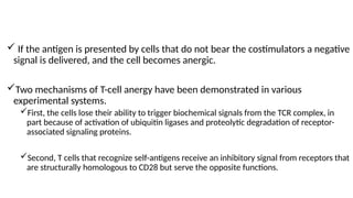  If the antigen is presented by cells that do not bear the costimulators a negative
signal is delivered, and the cell becomes anergic.
Two mechanisms of T-cell anergy have been demonstrated in various
experimental systems.
First, the cells lose their ability to trigger biochemical signals from the TCR complex, in
part because of activation of ubiquitin ligases and proteolytic degradation of receptor-
associated signaling proteins.
Second, T cells that recognize self-antigens receive an inhibitory signal from receptors that
are structurally homologous to CD28 but serve the opposite functions.
 