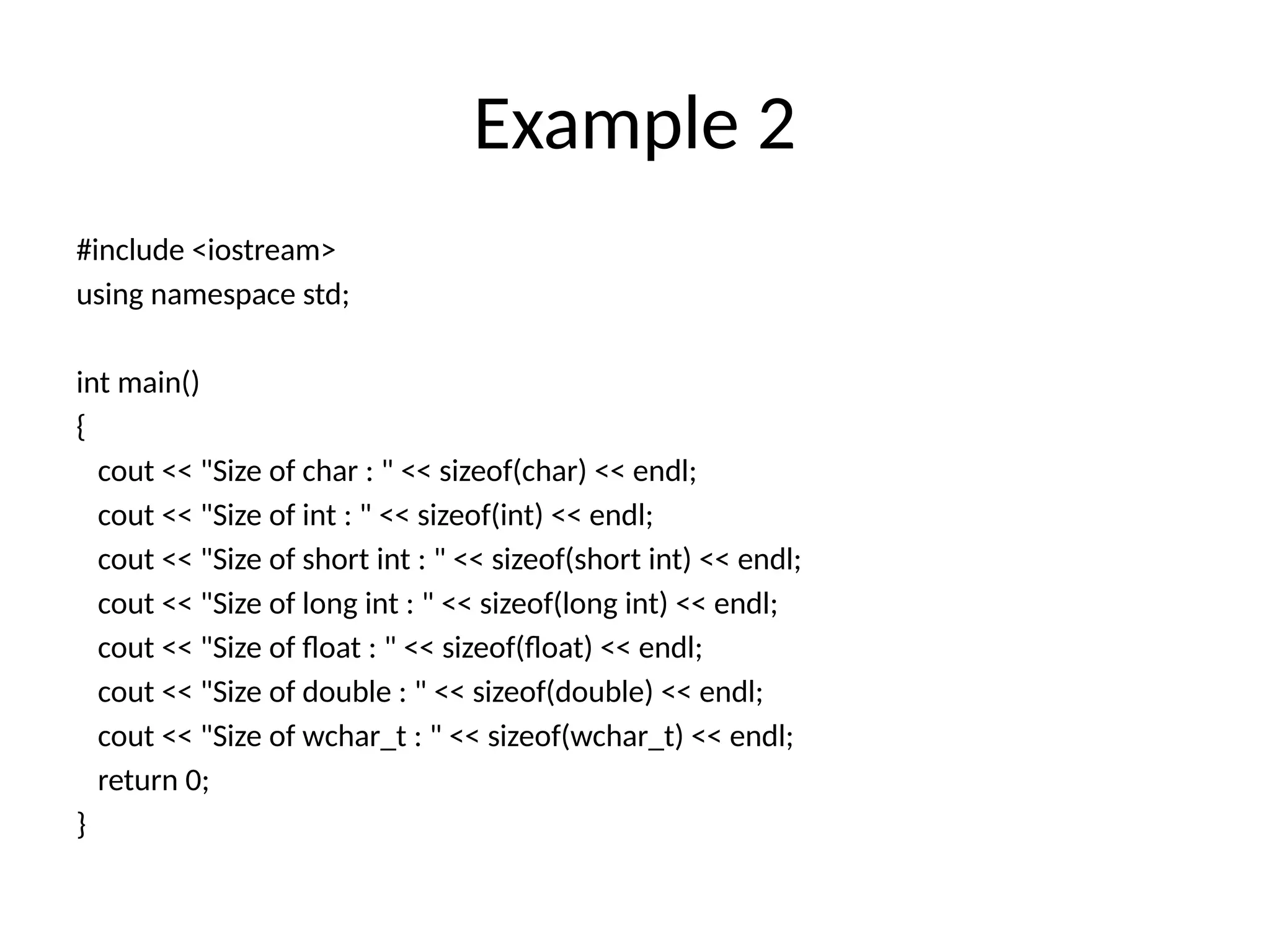Example 2
#include <iostream>
using namespace std;
int main()
{
cout << "Size of char : " << sizeof(char) << endl;
cout << "Size of int : " << sizeof(int) << endl;
cout << "Size of short int : " << sizeof(short int) << endl;
cout << "Size of long int : " << sizeof(long int) << endl;
cout << "Size of float : " << sizeof(float) << endl;
cout << "Size of double : " << sizeof(double) << endl;
cout << "Size of wchar_t : " << sizeof(wchar_t) << endl;
return 0;
}
 