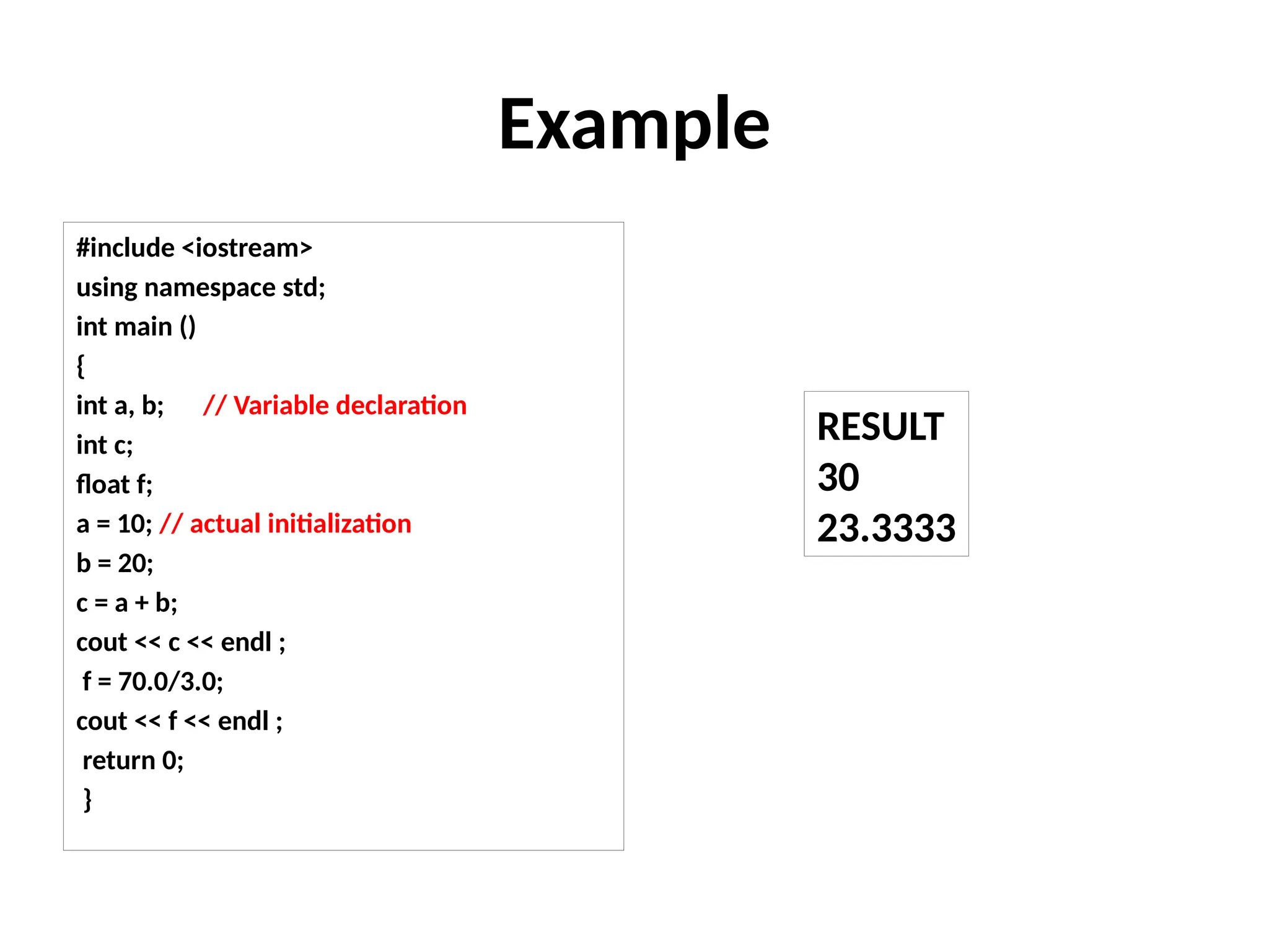 Example
#include <iostream>
using namespace std;
int main ()
{
int a, b; // Variable declaration
int c;
float f;
a = 10; // actual initialization
b = 20;
c = a + b;
cout << c << endl ;
f = 70.0/3.0;
cout << f << endl ;
return 0;
}
RESULT
30
23.3333
 