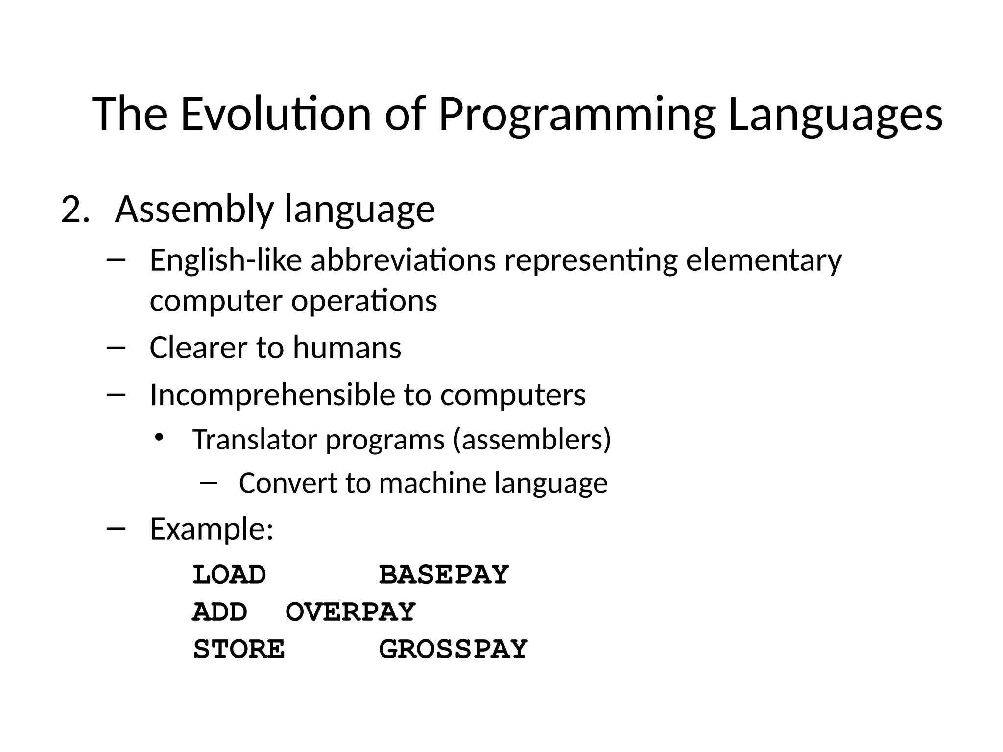 2. Assembly language
– English-like abbreviations representing elementary
computer operations
– Clearer to humans
– Incomprehensible to computers
• Translator programs (assemblers)
– Convert to machine language
– Example:
LOAD BASEPAY
ADD OVERPAY
STORE GROSSPAY
The Evolution of Programming Languages
 