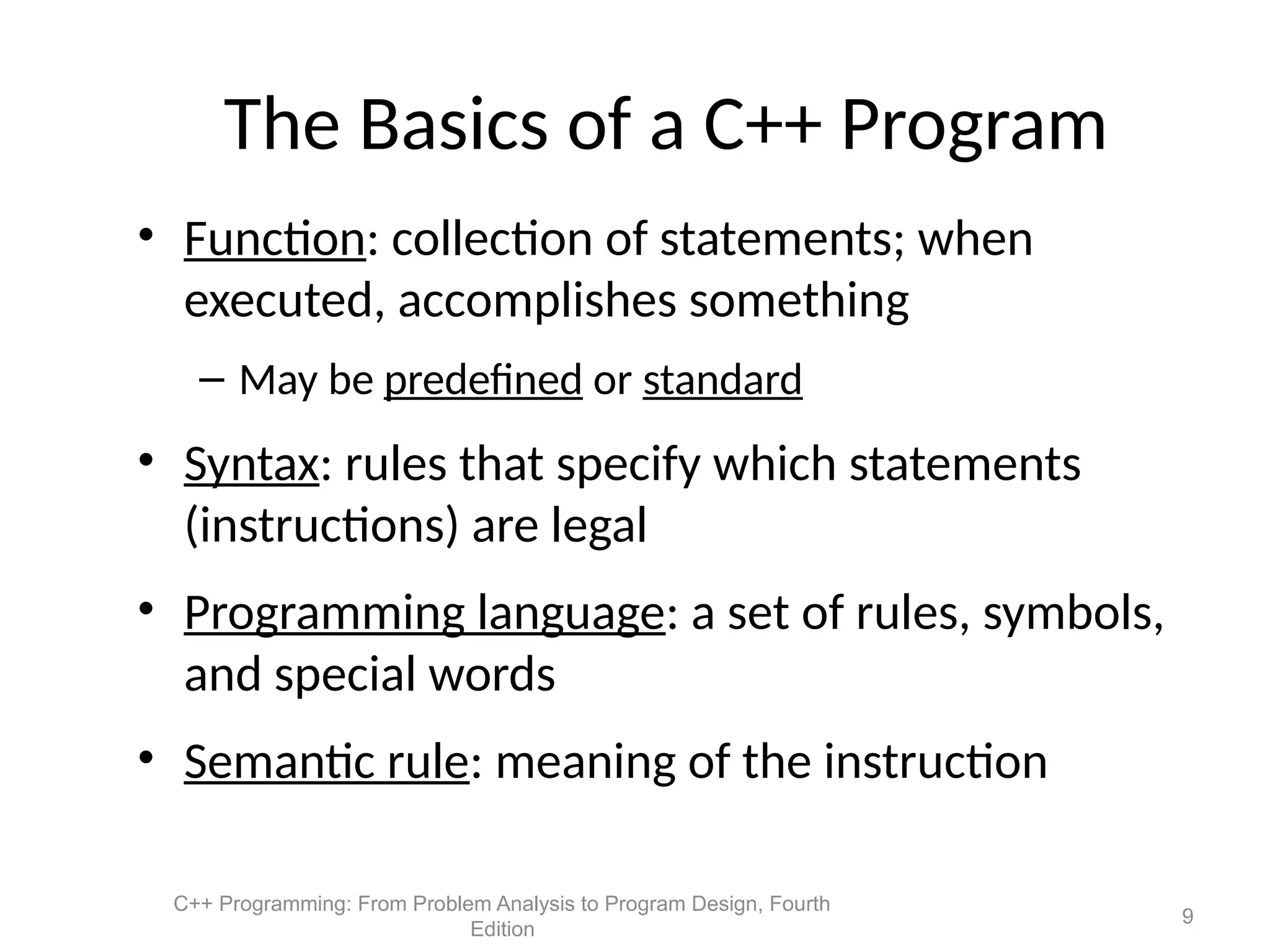 C++ Programming: From Problem Analysis to Program Design, Fourth
Edition
9
The Basics of a C++ Program
• Function: collection of statements; when
executed, accomplishes something
– May be predefined or standard
• Syntax: rules that specify which statements
(instructions) are legal
• Programming language: a set of rules, symbols,
and special words
• Semantic rule: meaning of the instruction
 