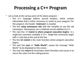 • Let us look at the various parts of the above program −
• The C++ language defines several headers, which contain
information that is either necessary or useful to your program. For
this program, the header <iostream> is needed.
• The line using namespace std; tells the compiler to use the std
namespace. Namespaces are a relatively recent addition to C++.
• The next line '// main() is where program execution begins.' is a
single-line comment available in C++. Single-line comments begin
with // and stop at the end of the line.
• The line int main() is the main function where program execution
begins.
• The next line cout << "Hello World"; causes the message "Hello
World" to be displayed on the screen.
• The next line return 0; terminates main( )function and causes it to
return the value 0 to the calling process.
Processing a C++ Program
 